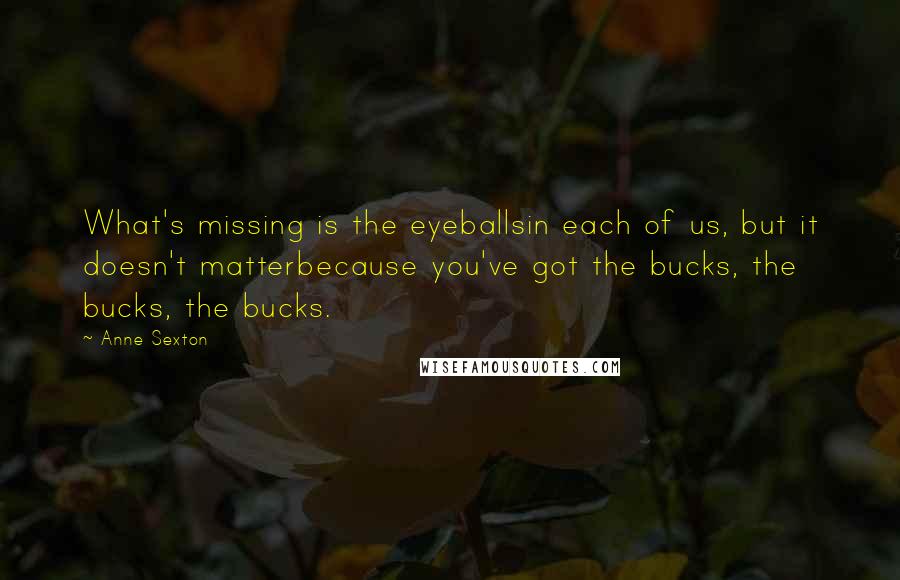 Anne Sexton Quotes: What's missing is the eyeballsin each of us, but it doesn't matterbecause you've got the bucks, the bucks, the bucks.