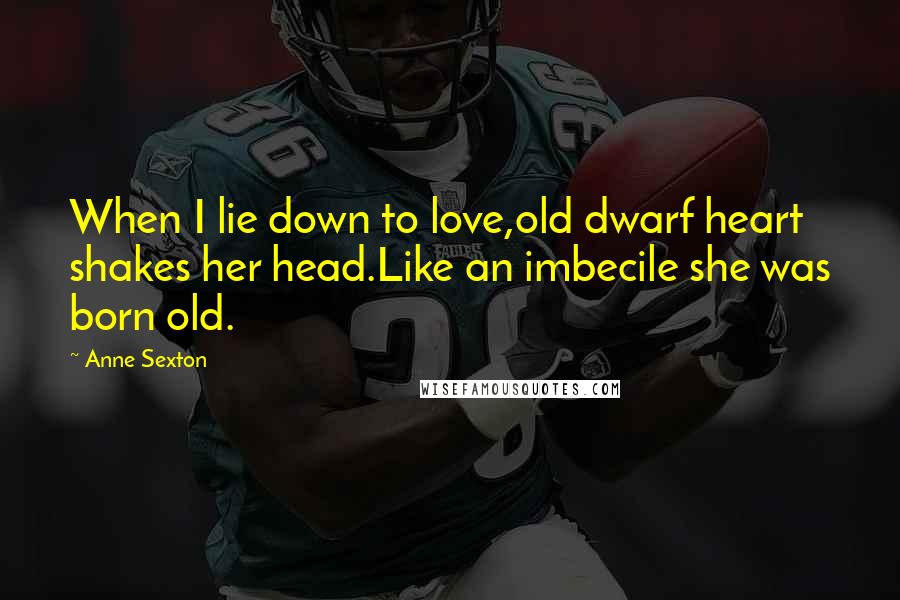 Anne Sexton Quotes: When I lie down to love,old dwarf heart shakes her head.Like an imbecile she was born old.