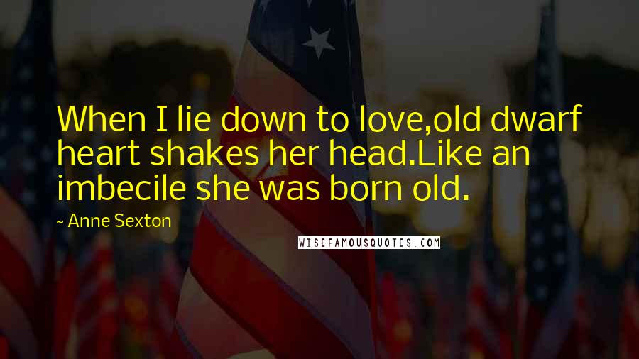 Anne Sexton Quotes: When I lie down to love,old dwarf heart shakes her head.Like an imbecile she was born old.