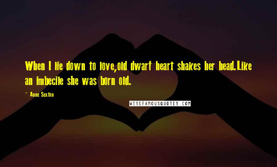 Anne Sexton Quotes: When I lie down to love,old dwarf heart shakes her head.Like an imbecile she was born old.