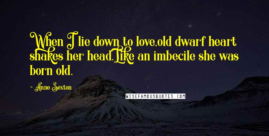 Anne Sexton Quotes: When I lie down to love,old dwarf heart shakes her head.Like an imbecile she was born old.