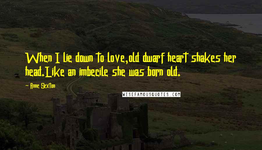 Anne Sexton Quotes: When I lie down to love,old dwarf heart shakes her head.Like an imbecile she was born old.