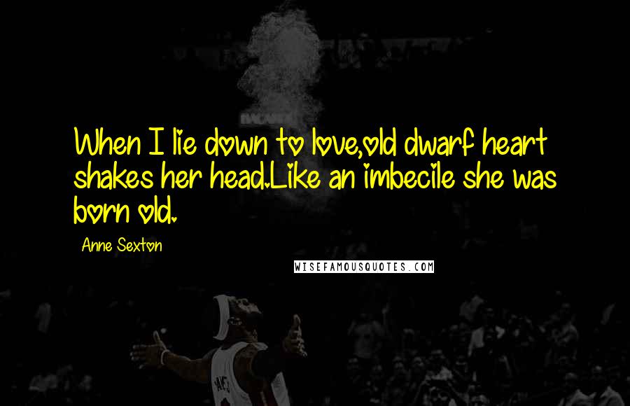 Anne Sexton Quotes: When I lie down to love,old dwarf heart shakes her head.Like an imbecile she was born old.