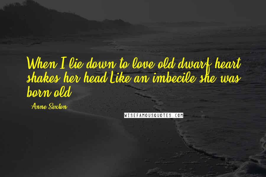 Anne Sexton Quotes: When I lie down to love,old dwarf heart shakes her head.Like an imbecile she was born old.