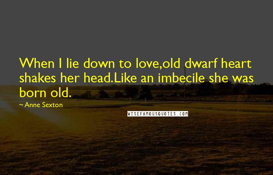 Anne Sexton Quotes: When I lie down to love,old dwarf heart shakes her head.Like an imbecile she was born old.
