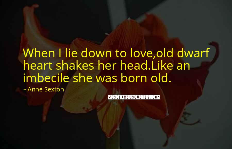 Anne Sexton Quotes: When I lie down to love,old dwarf heart shakes her head.Like an imbecile she was born old.