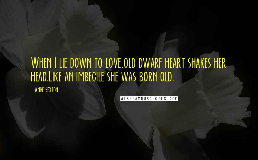 Anne Sexton Quotes: When I lie down to love,old dwarf heart shakes her head.Like an imbecile she was born old.