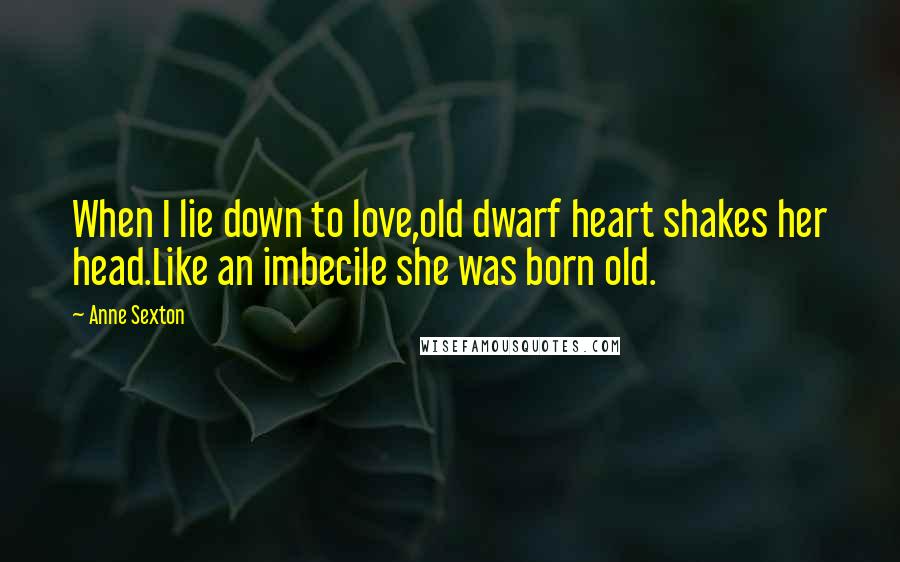 Anne Sexton Quotes: When I lie down to love,old dwarf heart shakes her head.Like an imbecile she was born old.