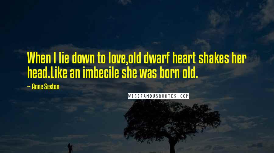 Anne Sexton Quotes: When I lie down to love,old dwarf heart shakes her head.Like an imbecile she was born old.