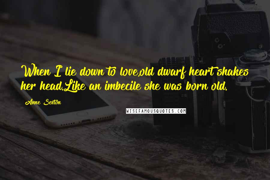 Anne Sexton Quotes: When I lie down to love,old dwarf heart shakes her head.Like an imbecile she was born old.