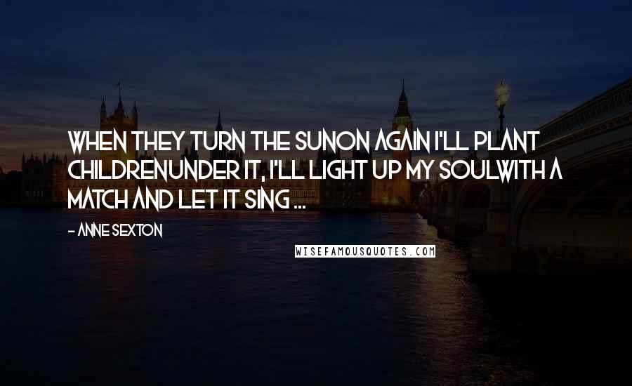 Anne Sexton Quotes: When they turn the sunon again I'll plant childrenunder it, I'll light up my soulwith a match and let it sing ...