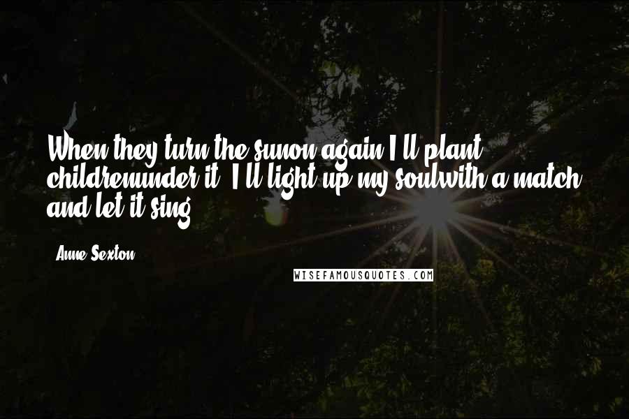 Anne Sexton Quotes: When they turn the sunon again I'll plant childrenunder it, I'll light up my soulwith a match and let it sing ...