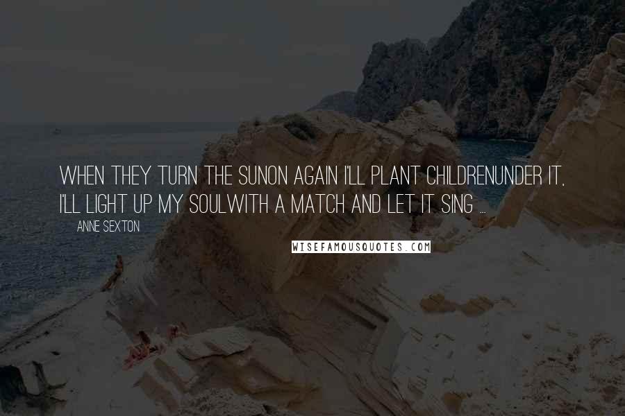 Anne Sexton Quotes: When they turn the sunon again I'll plant childrenunder it, I'll light up my soulwith a match and let it sing ...