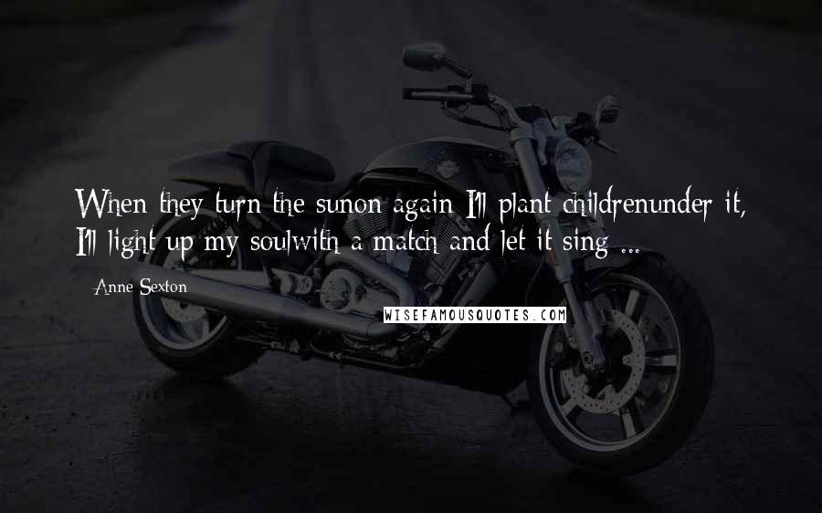 Anne Sexton Quotes: When they turn the sunon again I'll plant childrenunder it, I'll light up my soulwith a match and let it sing ...