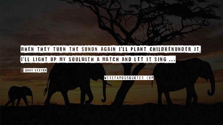 Anne Sexton Quotes: When they turn the sunon again I'll plant childrenunder it, I'll light up my soulwith a match and let it sing ...