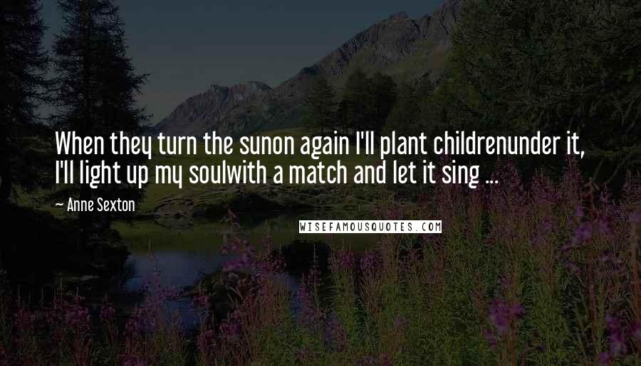 Anne Sexton Quotes: When they turn the sunon again I'll plant childrenunder it, I'll light up my soulwith a match and let it sing ...