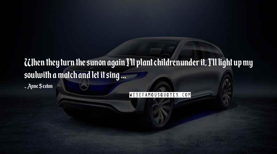 Anne Sexton Quotes: When they turn the sunon again I'll plant childrenunder it, I'll light up my soulwith a match and let it sing ...