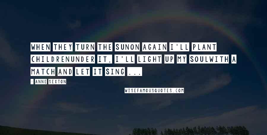 Anne Sexton Quotes: When they turn the sunon again I'll plant childrenunder it, I'll light up my soulwith a match and let it sing ...