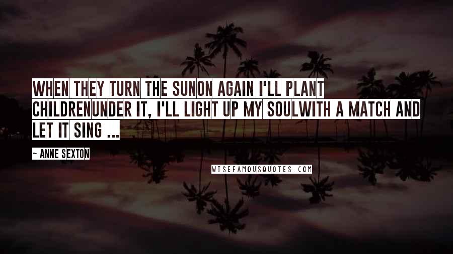 Anne Sexton Quotes: When they turn the sunon again I'll plant childrenunder it, I'll light up my soulwith a match and let it sing ...