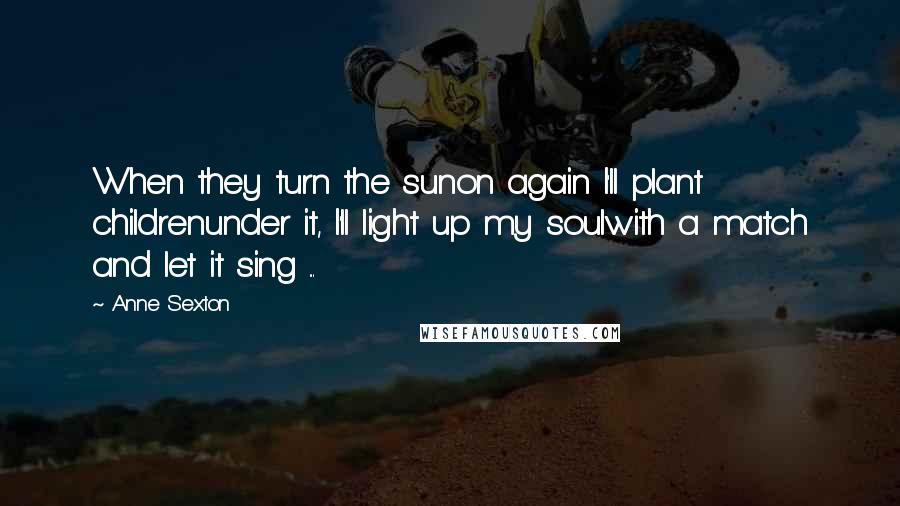 Anne Sexton Quotes: When they turn the sunon again I'll plant childrenunder it, I'll light up my soulwith a match and let it sing ...
