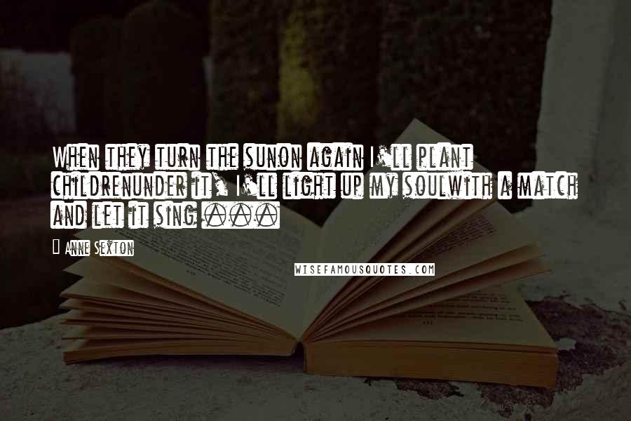 Anne Sexton Quotes: When they turn the sunon again I'll plant childrenunder it, I'll light up my soulwith a match and let it sing ...