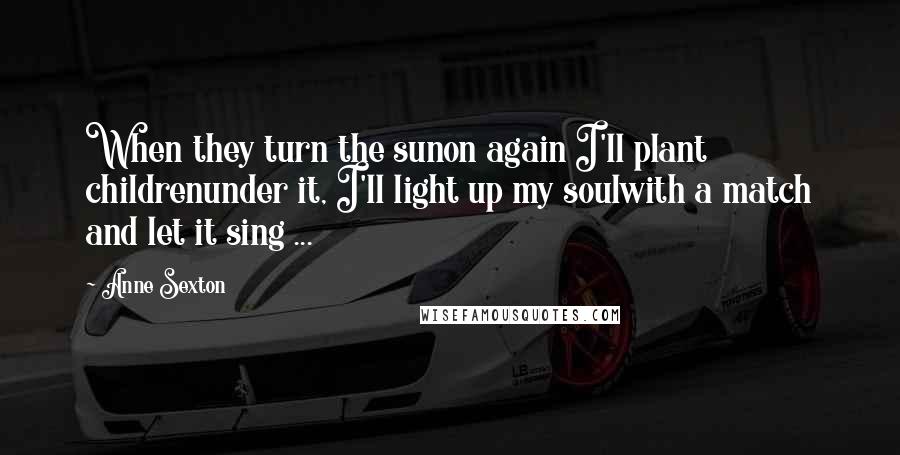 Anne Sexton Quotes: When they turn the sunon again I'll plant childrenunder it, I'll light up my soulwith a match and let it sing ...