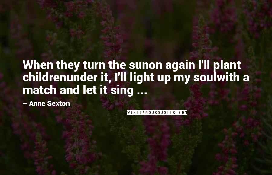 Anne Sexton Quotes: When they turn the sunon again I'll plant childrenunder it, I'll light up my soulwith a match and let it sing ...