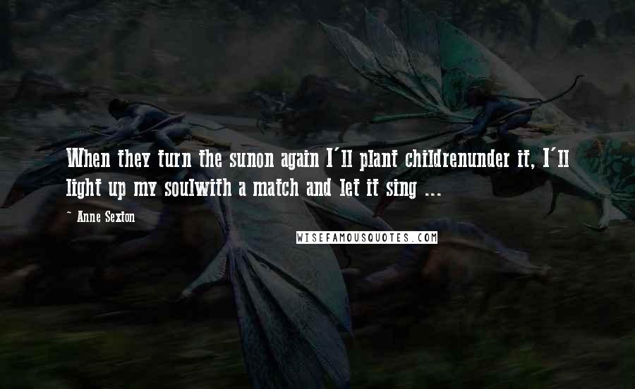 Anne Sexton Quotes: When they turn the sunon again I'll plant childrenunder it, I'll light up my soulwith a match and let it sing ...