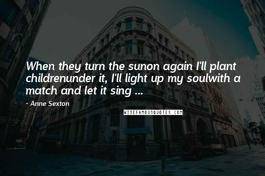 Anne Sexton Quotes: When they turn the sunon again I'll plant childrenunder it, I'll light up my soulwith a match and let it sing ...