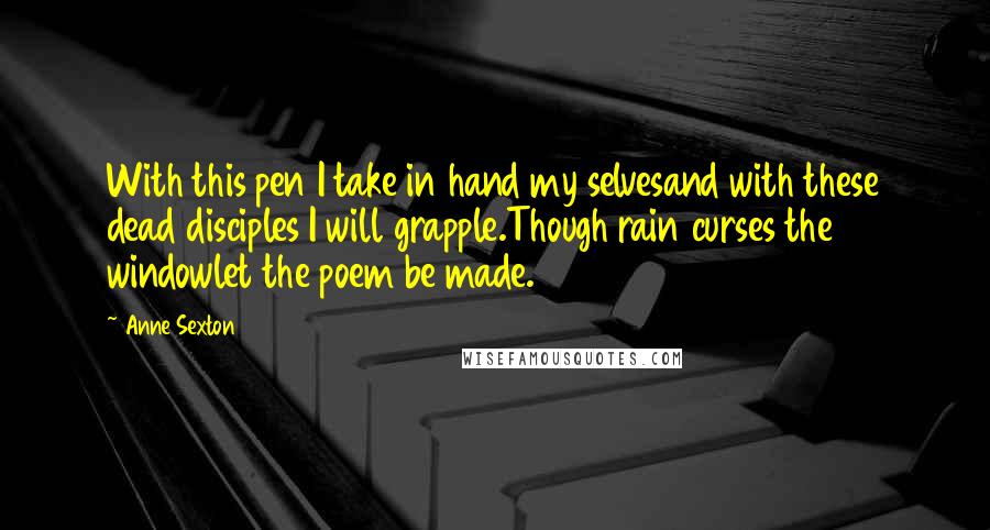 Anne Sexton Quotes: With this pen I take in hand my selvesand with these dead disciples I will grapple.Though rain curses the windowlet the poem be made.