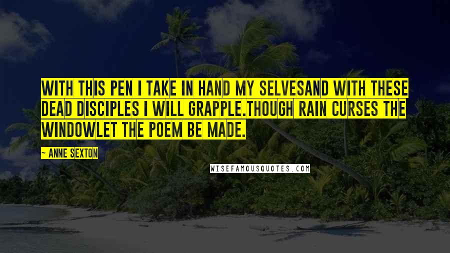 Anne Sexton Quotes: With this pen I take in hand my selvesand with these dead disciples I will grapple.Though rain curses the windowlet the poem be made.