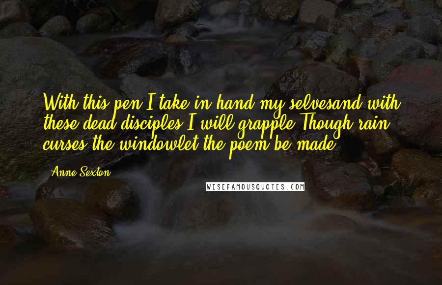 Anne Sexton Quotes: With this pen I take in hand my selvesand with these dead disciples I will grapple.Though rain curses the windowlet the poem be made.
