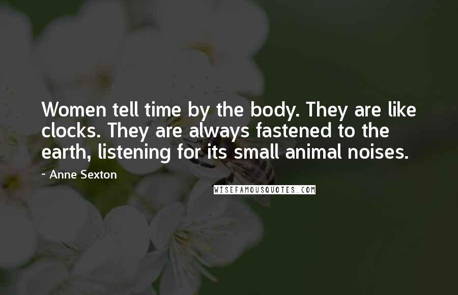 Anne Sexton Quotes: Women tell time by the body. They are like clocks. They are always fastened to the earth, listening for its small animal noises.