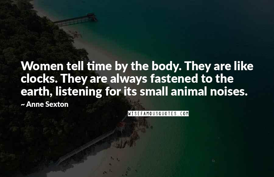 Anne Sexton Quotes: Women tell time by the body. They are like clocks. They are always fastened to the earth, listening for its small animal noises.
