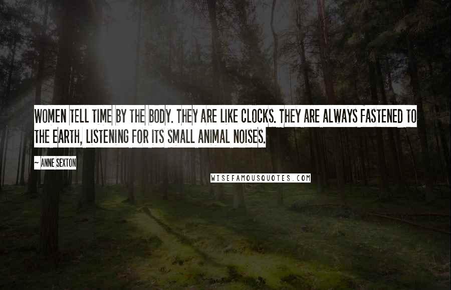 Anne Sexton Quotes: Women tell time by the body. They are like clocks. They are always fastened to the earth, listening for its small animal noises.
