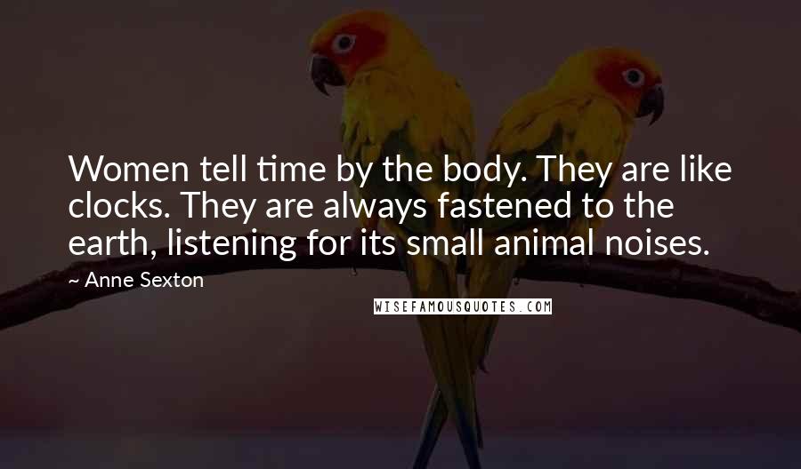 Anne Sexton Quotes: Women tell time by the body. They are like clocks. They are always fastened to the earth, listening for its small animal noises.