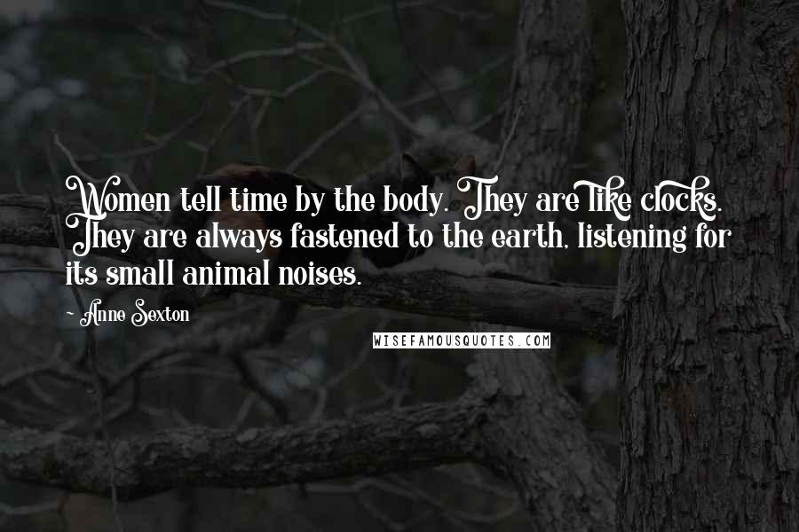 Anne Sexton Quotes: Women tell time by the body. They are like clocks. They are always fastened to the earth, listening for its small animal noises.