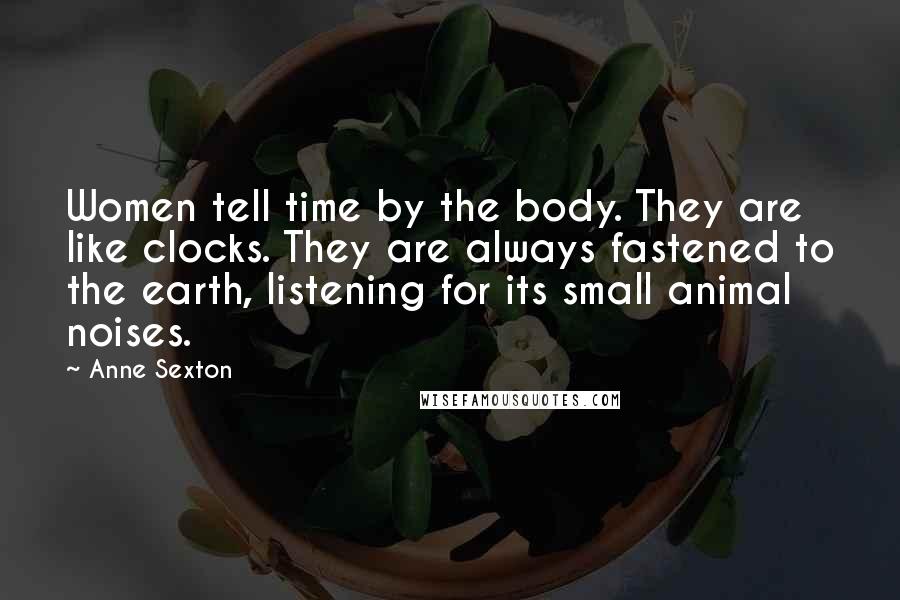 Anne Sexton Quotes: Women tell time by the body. They are like clocks. They are always fastened to the earth, listening for its small animal noises.