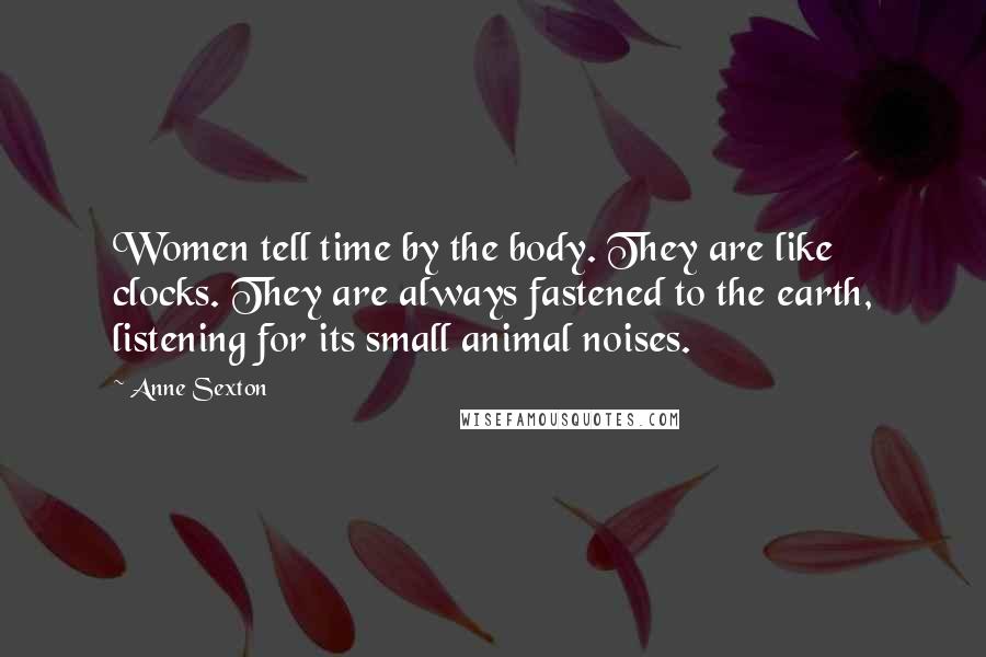 Anne Sexton Quotes: Women tell time by the body. They are like clocks. They are always fastened to the earth, listening for its small animal noises.