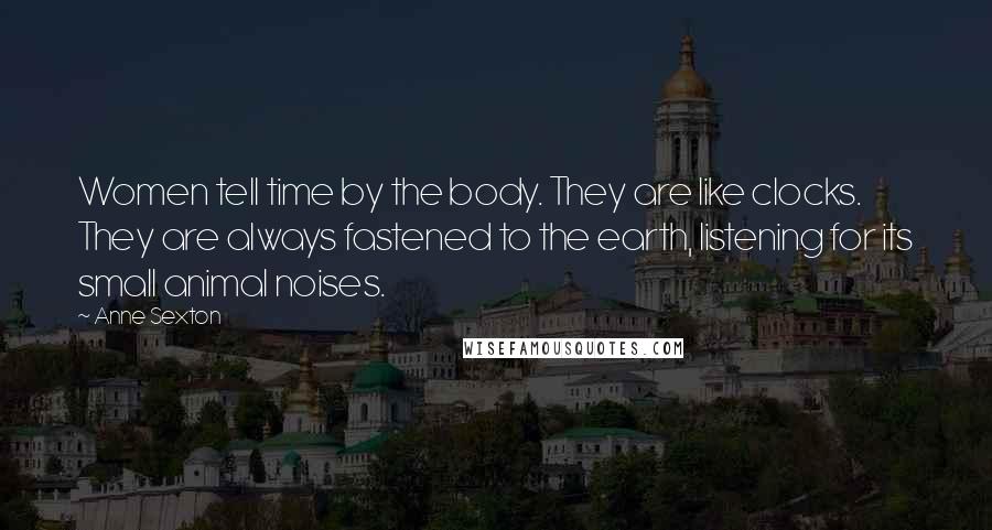 Anne Sexton Quotes: Women tell time by the body. They are like clocks. They are always fastened to the earth, listening for its small animal noises.