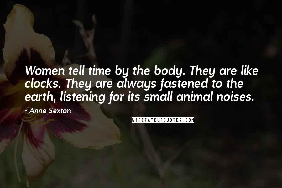 Anne Sexton Quotes: Women tell time by the body. They are like clocks. They are always fastened to the earth, listening for its small animal noises.
