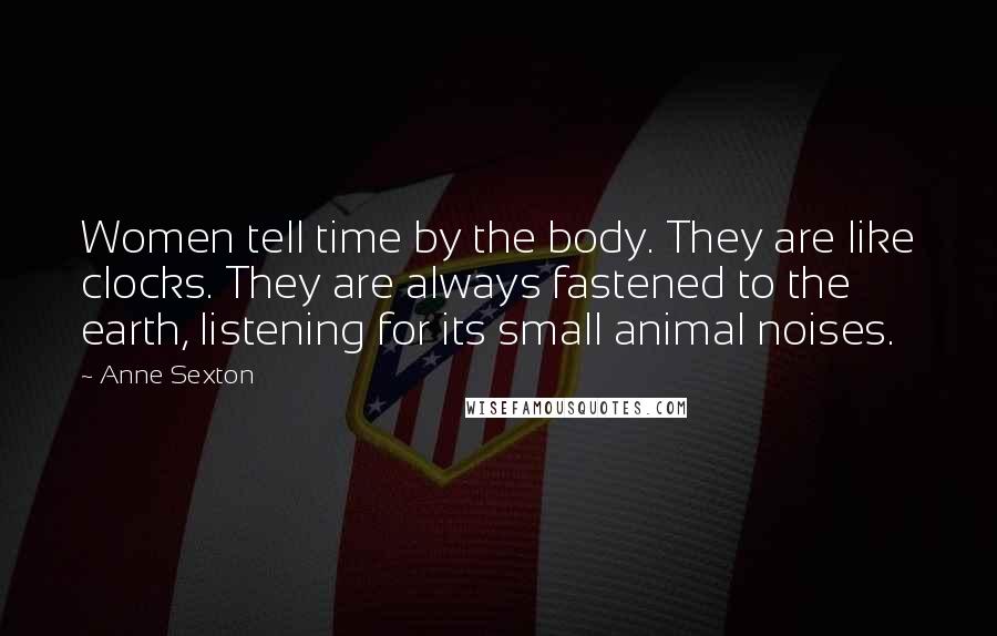 Anne Sexton Quotes: Women tell time by the body. They are like clocks. They are always fastened to the earth, listening for its small animal noises.