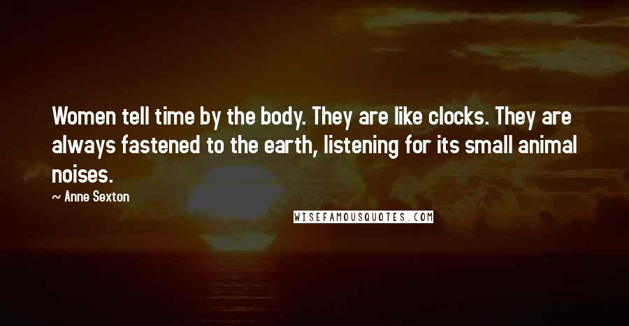 Anne Sexton Quotes: Women tell time by the body. They are like clocks. They are always fastened to the earth, listening for its small animal noises.