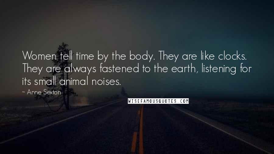 Anne Sexton Quotes: Women tell time by the body. They are like clocks. They are always fastened to the earth, listening for its small animal noises.