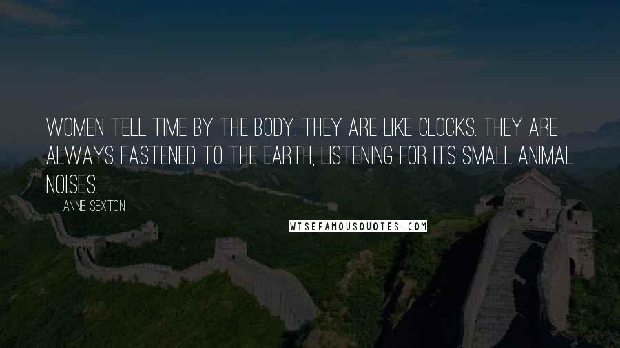 Anne Sexton Quotes: Women tell time by the body. They are like clocks. They are always fastened to the earth, listening for its small animal noises.