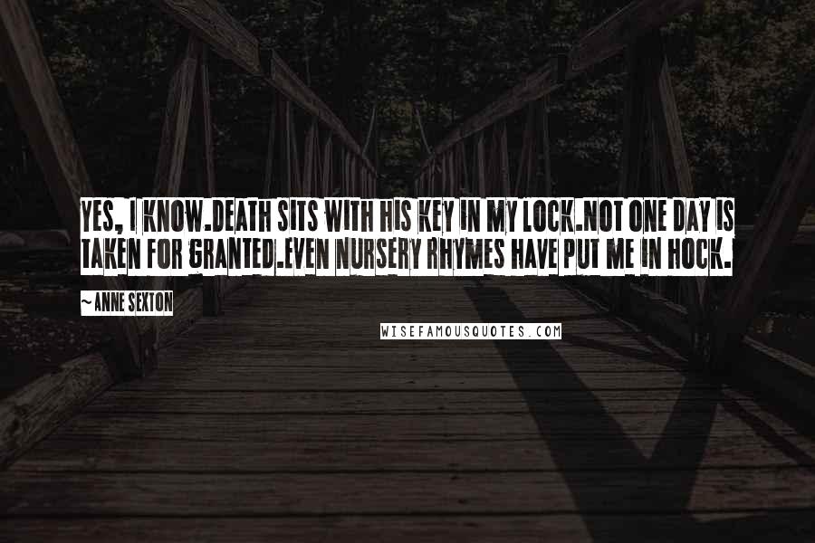 Anne Sexton Quotes: Yes, I know.Death sits with his key in my lock.Not one day is taken for granted.Even nursery rhymes have put me in hock.