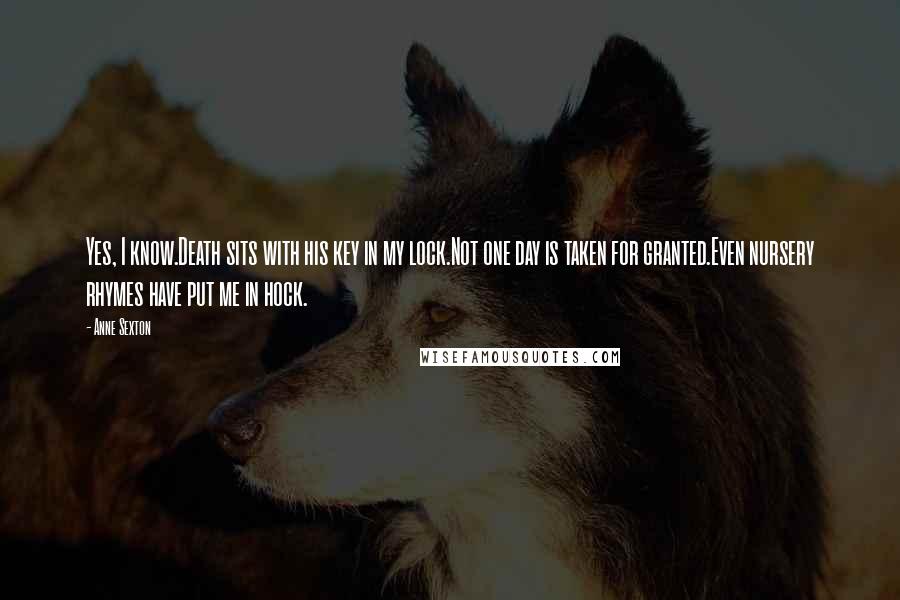 Anne Sexton Quotes: Yes, I know.Death sits with his key in my lock.Not one day is taken for granted.Even nursery rhymes have put me in hock.