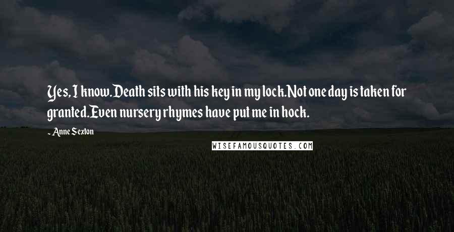 Anne Sexton Quotes: Yes, I know.Death sits with his key in my lock.Not one day is taken for granted.Even nursery rhymes have put me in hock.