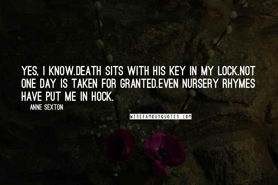 Anne Sexton Quotes: Yes, I know.Death sits with his key in my lock.Not one day is taken for granted.Even nursery rhymes have put me in hock.