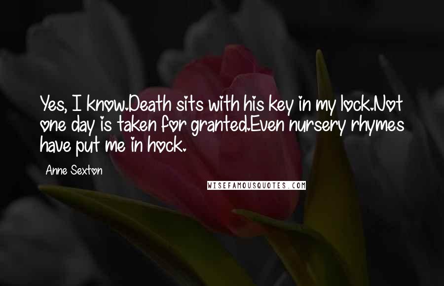 Anne Sexton Quotes: Yes, I know.Death sits with his key in my lock.Not one day is taken for granted.Even nursery rhymes have put me in hock.